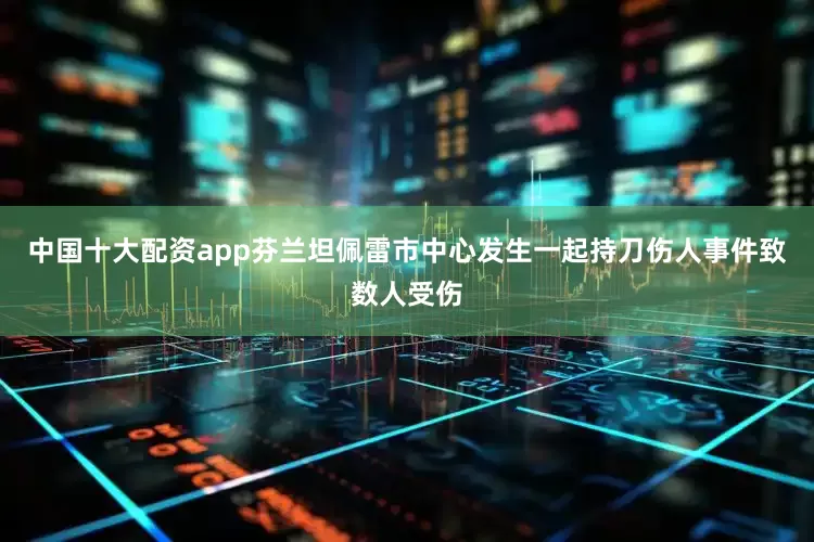 中国十大配资app芬兰坦佩雷市中心发生一起持刀伤人事件致数人受伤