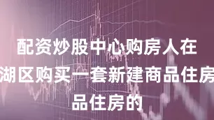配资炒股中心购房人在滨湖区购买一套新建商品住房的