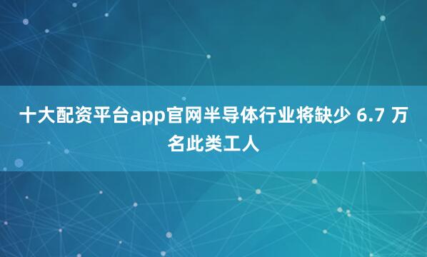 十大配资平台app官网半导体行业将缺少 6.7 万名此类工人
