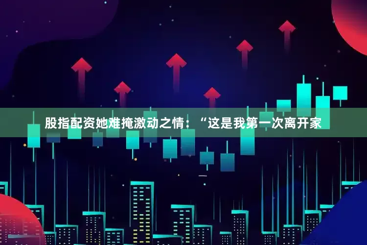股指配资她难掩激动之情：“这是我第一次离开家