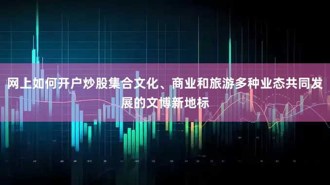 网上如何开户炒股集合文化、商业和旅游多种业态共同发展的文博新地标
