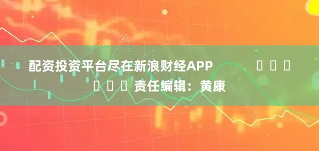 配资投资平台尽在新浪财经APP            						责任编辑：黄康