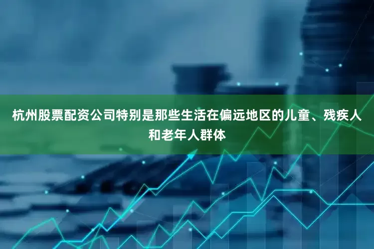 杭州股票配资公司特别是那些生活在偏远地区的儿童、残疾人和老年人群体